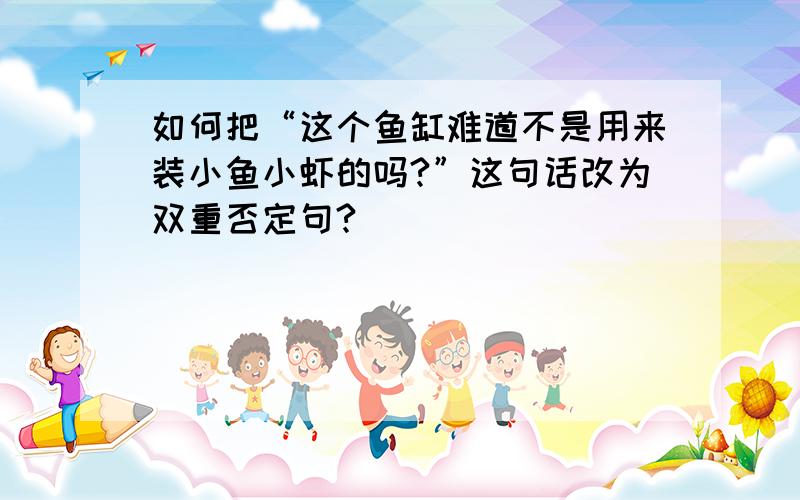 如何把“这个鱼缸难道不是用来装小鱼小虾的吗?”这句话改为双重否定句?