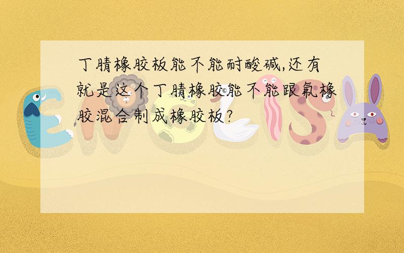 丁腈橡胶板能不能耐酸碱,还有就是这个丁腈橡胶能不能跟氟橡胶混合制成橡胶板?