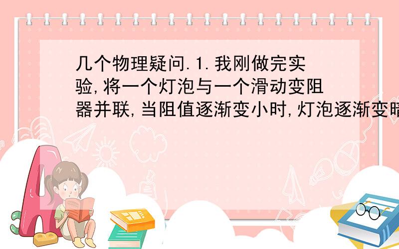 几个物理疑问.1.我刚做完实验,将一个灯泡与一个滑动变阻器并联,当阻值逐渐变小时,灯泡逐渐变暗,2.在并联电路中,增加一