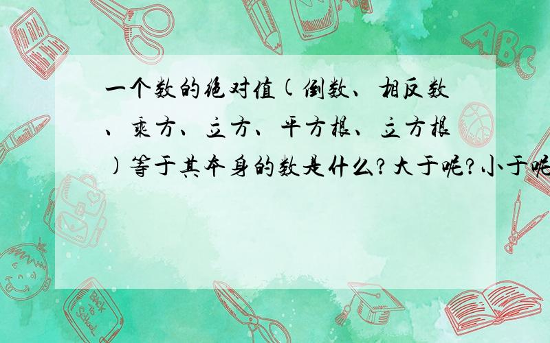 一个数的绝对值(倒数、相反数、乘方、立方、平方根、立方根)等于其本身的数是什么?大于呢?小于呢?