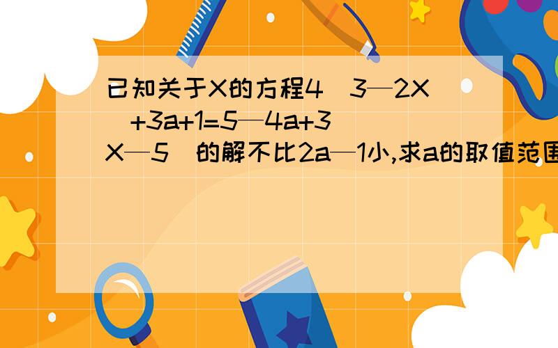 已知关于X的方程4（3—2X）+3a+1=5—4a+3（X—5）的解不比2a—1小,求a的取值范围?