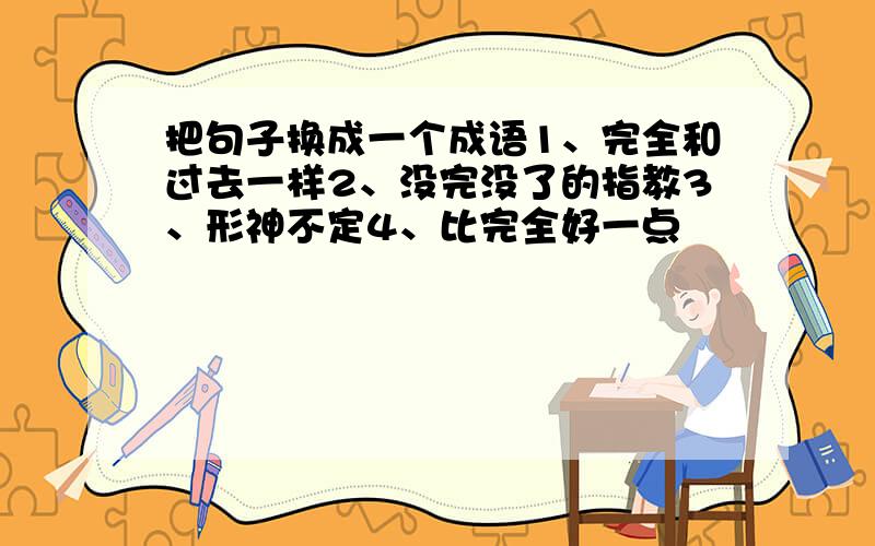 把句子换成一个成语1、完全和过去一样2、没完没了的指教3、形神不定4、比完全好一点