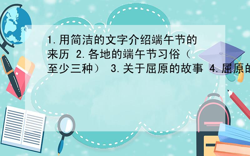 1.用简洁的文字介绍端午节的来历 2.各地的端午节习俗（至少三种） 3.关于屈原的故事 4.屈原的名句5句以上