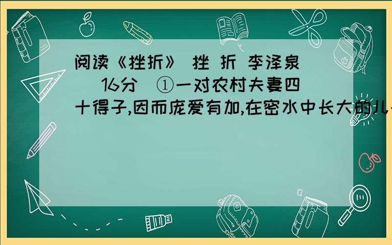 阅读《挫折》 挫 折 李泽泉 （16分）①一对农村夫妻四十得子,因而庞爱有加,在密水中长大的儿子养成了一意弧行的皮性,做