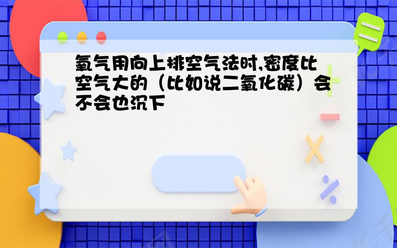 氧气用向上排空气法时,密度比空气大的（比如说二氧化碳）会不会也沉下