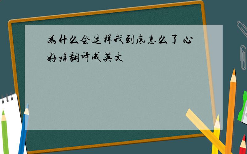 为什么会这样我到底怎么了 心好痛翻译成英文