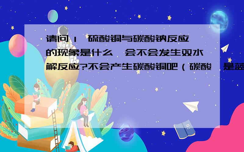 请问 1、硫酸铜与碳酸钠反应的现象是什么,会不会发生双水解反应?不会产生碳酸铜吧（碳酸钡是蓝色的吗?）