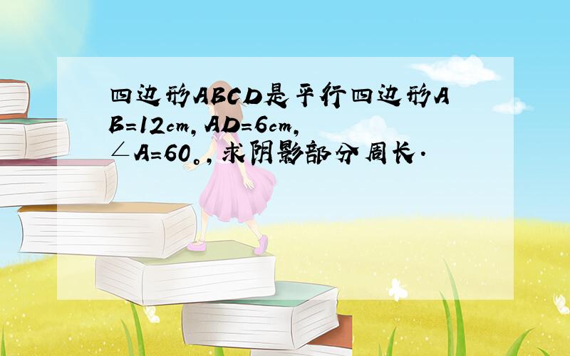 四边形ABCD是平行四边形AB=12cm,AD=6cm,∠A=60°,求阴影部分周长.