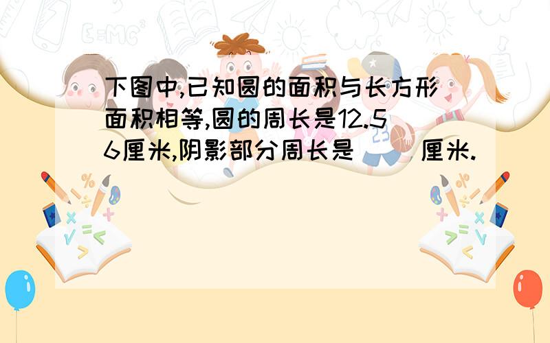 下图中,已知圆的面积与长方形面积相等,圆的周长是12.56厘米,阴影部分周长是（ ）厘米.