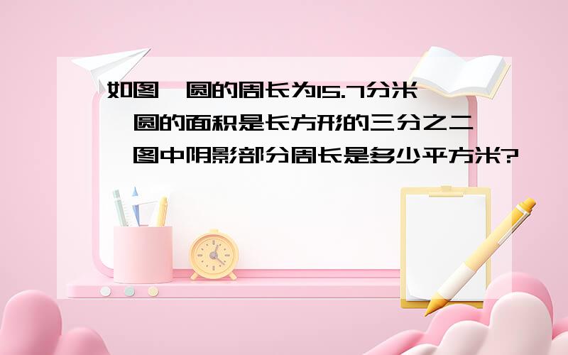 如图,圆的周长为15.7分米,圆的面积是长方形的三分之二,图中阴影部分周长是多少平方米?