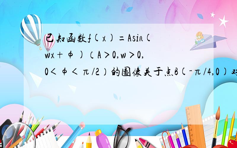 已知函数f(x)=Asin(wx+φ)（A＞0,w＞0,0＜φ＜π/2）的图像关于点B(-π/4,0)对称,点B到函数y