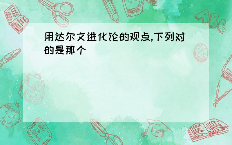 用达尔文进化论的观点,下列对的是那个