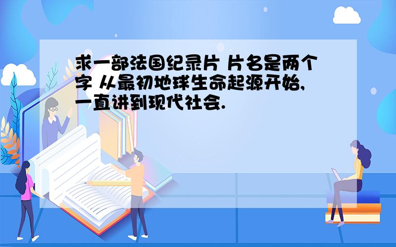 求一部法国纪录片 片名是两个字 从最初地球生命起源开始,一直讲到现代社会.