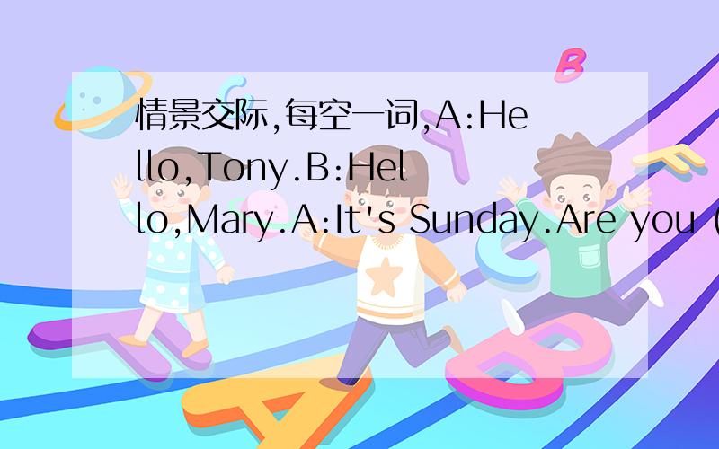 情景交际,每空一词,A:Hello,Tony.B:Hello,Mary.A:It's Sunday.Are you (1