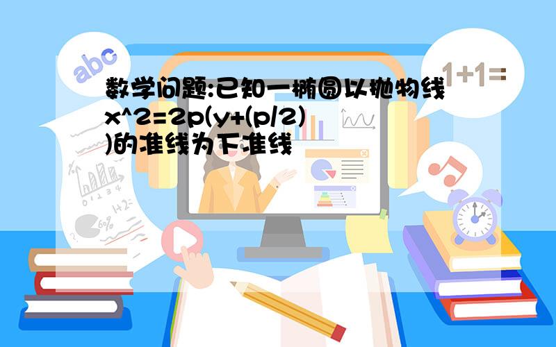 数学问题:已知一椭圆以抛物线x^2=2p(y+(p/2))的准线为下准线