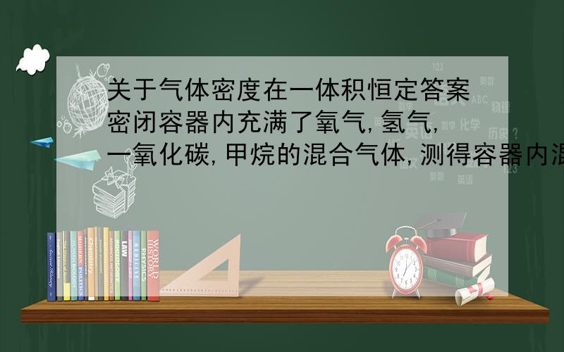 关于气体密度在一体积恒定答案密闭容器内充满了氧气,氢气,一氧化碳,甲烷的混合气体,测得容器内混合气体的密度为p0,点火引