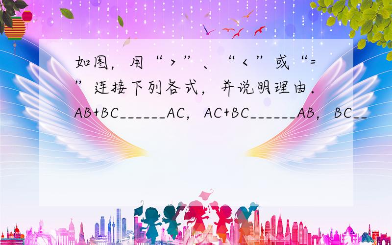 如图，用“＞”、“＜”或“=”连接下列各式，并说明理由．AB+BC______AC，AC+BC______AB，BC__