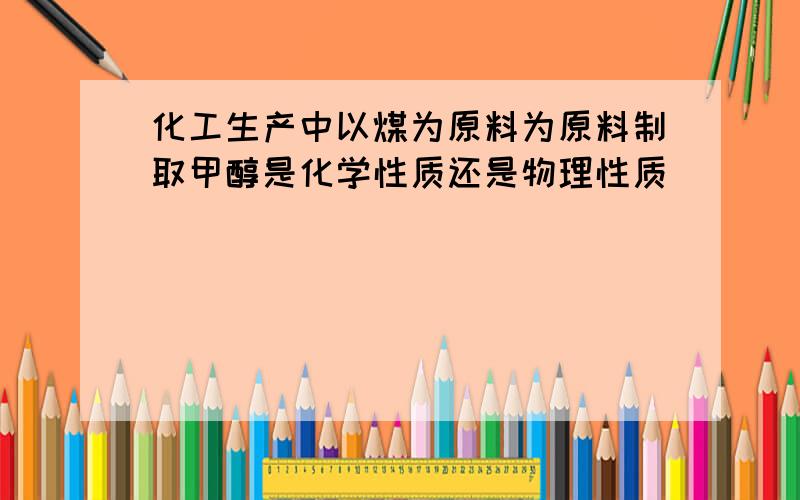 化工生产中以煤为原料为原料制取甲醇是化学性质还是物理性质