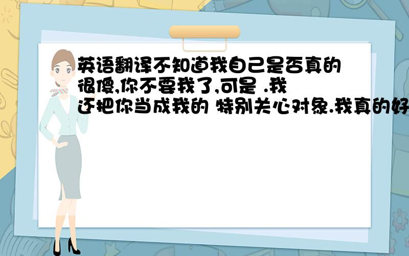 英语翻译不知道我自己是否真的很傻,你不要我了,可是 .我还把你当成我的 特别关心对象.我真的好希望你能够回来!