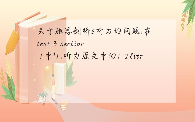 关于雅思剑桥5听力的问题.在test 3 section 1中!1.听力原文中的1.2litr