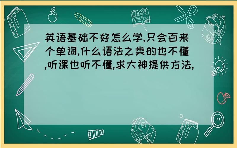 英语基础不好怎么学,只会百来个单词,什么语法之类的也不懂,听课也听不懂,求大神提供方法,