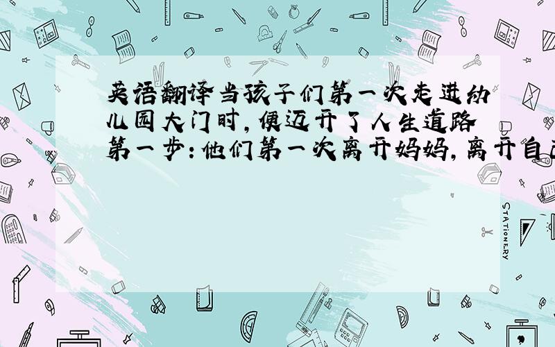 英语翻译当孩子们第一次走进幼儿园大门时,便迈开了人生道路第一步：他们第一次离开妈妈,离开自己熟悉的环境,去适应完全陌生的