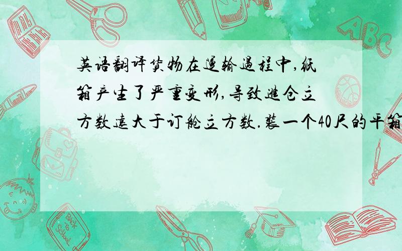 英语翻译货物在运输过程中,纸箱产生了严重变形,导致进仓立方数远大于订舱立方数.装一个40尺的平箱很困难.所以我们改成了4