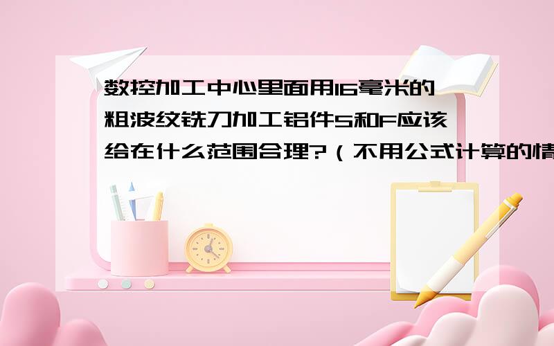 数控加工中心里面用16毫米的粗波纹铣刀加工铝件S和F应该给在什么范围合理?（不用公式计算的情况下）