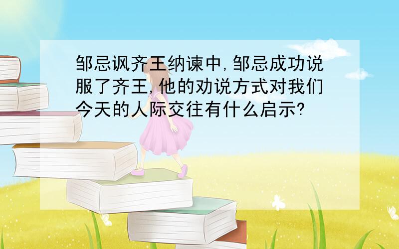 邹忌讽齐王纳谏中,邹忌成功说服了齐王,他的劝说方式对我们今天的人际交往有什么启示?