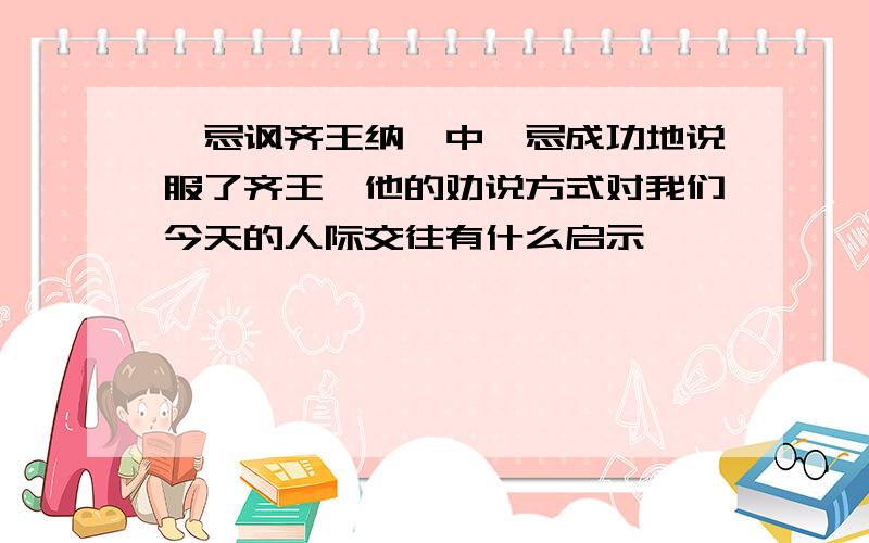 邹忌讽齐王纳谏中邹忌成功地说服了齐王,他的劝说方式对我们今天的人际交往有什么启示