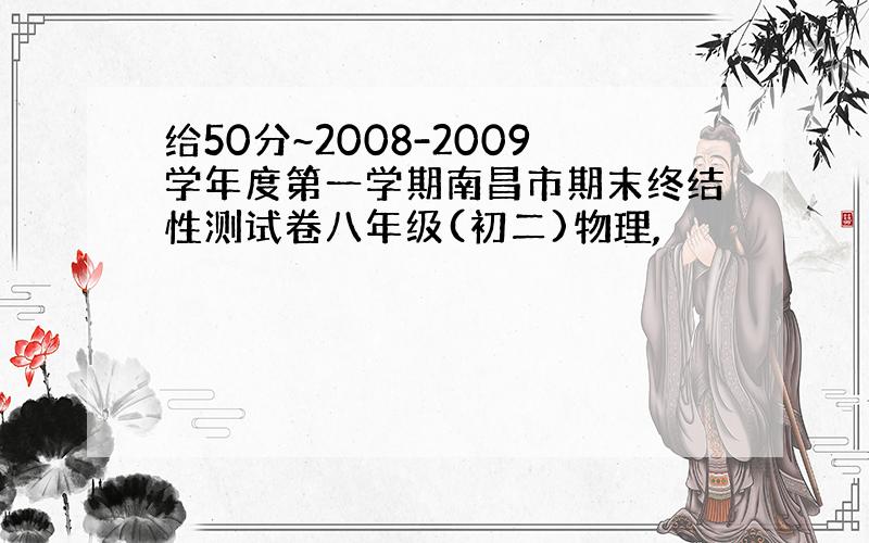 给50分~2008-2009学年度第一学期南昌市期末终结性测试卷八年级(初二)物理,