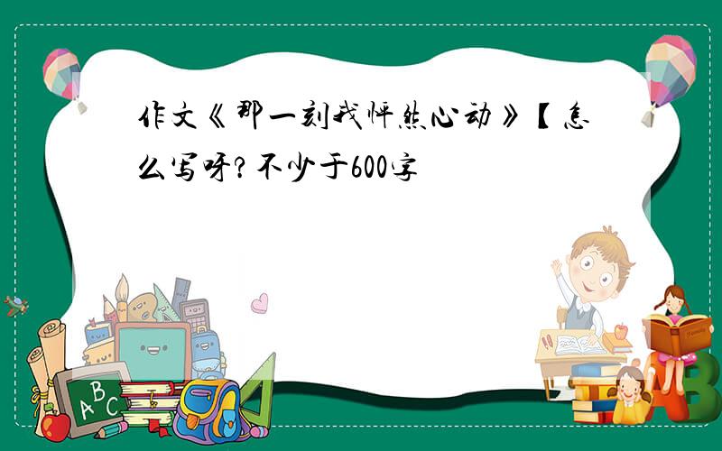 作文《那一刻我怦然心动》【怎么写呀?不少于600字