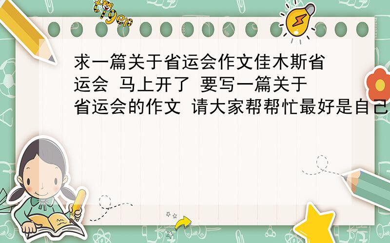 求一篇关于省运会作文佳木斯省运会 马上开了 要写一篇关于省运会的作文 请大家帮帮忙最好是自己现写的 要求在600字左右