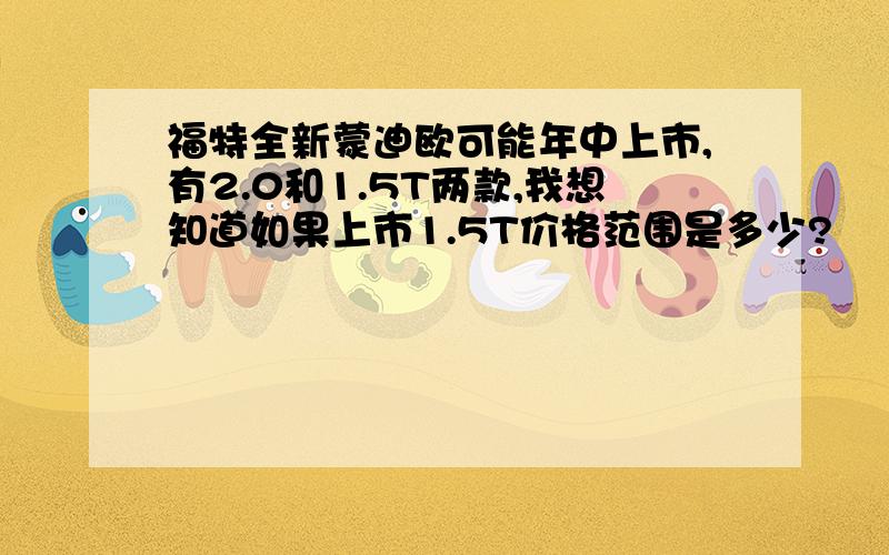 福特全新蒙迪欧可能年中上市,有2.0和1.5T两款,我想知道如果上市1.5T价格范围是多少?