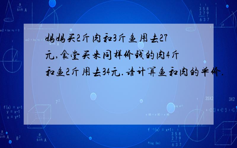 妈妈买2斤肉和3斤鱼用去27元,食堂买来同样价钱的肉4斤和鱼2斤用去34元.请计算鱼和肉的单价.