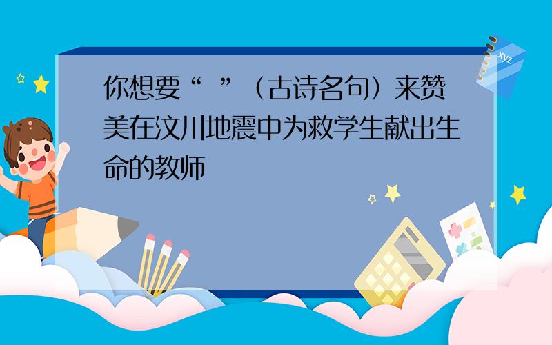 你想要“ ”（古诗名句）来赞美在汶川地震中为救学生献出生命的教师