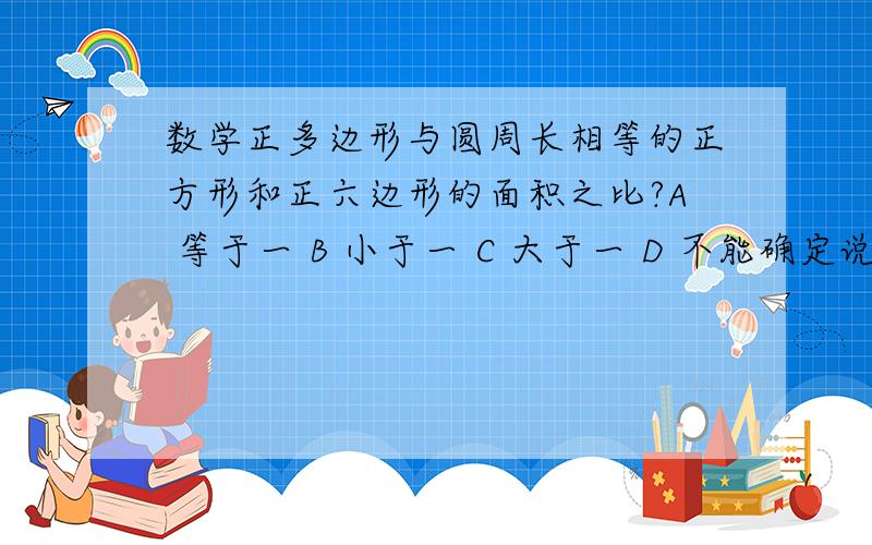 数学正多边形与圆周长相等的正方形和正六边形的面积之比?A 等于一 B 小于一 C 大于一 D 不能确定说明理由？