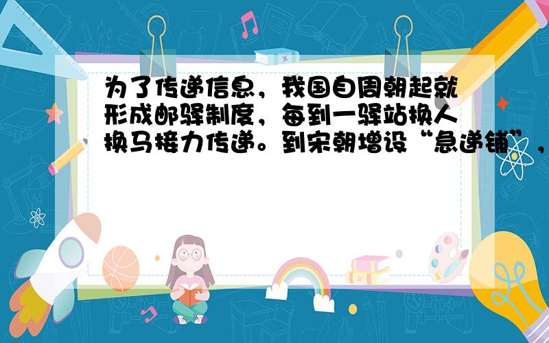 为了传递信息，我国自周朝起就形成邮驿制度，每到一驿站换人换马接力传递。到宋朝增设“急递铺”，设金牌、银牌、铜牌三种，其中