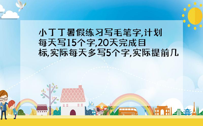 小丁丁暑假练习写毛笔字,计划每天写15个字,20天完成目标,实际每天多写5个字,实际提前几