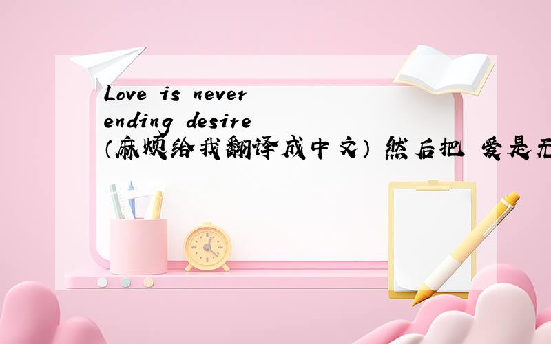 Love is never ending desire （麻烦给我翻译成中文） 然后把 爱是无止尽的欲望 给我翻译成英文