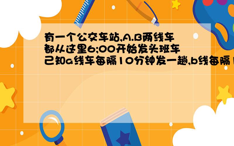 有一个公交车站,A.B两线车都从这里6;00开始发头班车己知a线车每隔10分钟发一趟,b线每隔15分钟发一趟,那么6:0