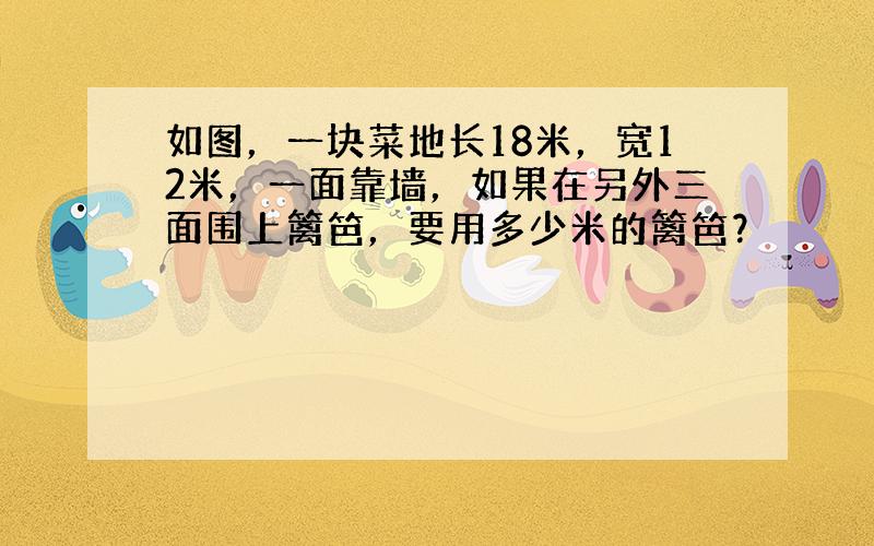 如图，一块菜地长18米，宽12米，一面靠墙，如果在另外三面围上篱笆，要用多少米的篱笆？