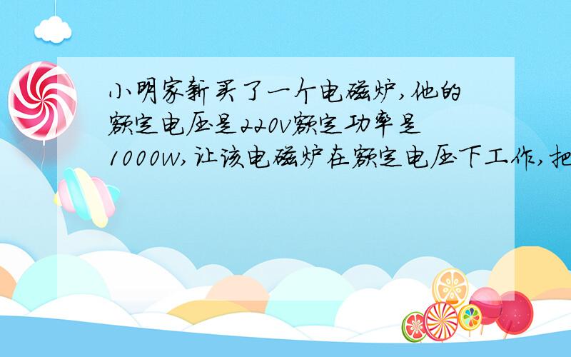 小明家新买了一个电磁炉,他的额定电压是220v额定功率是1000w,让该电磁炉在额定电压下工作,把10kg的水从2℃加热