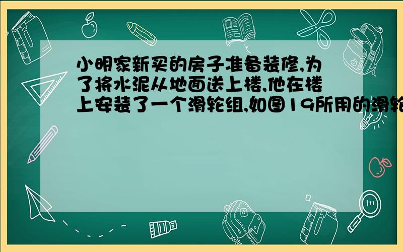 小明家新买的房子准备装修,为了将水泥从地面送上楼,他在楼上安装了一个滑轮组,如图19所用的滑轮每只2千克,每次将一袋50