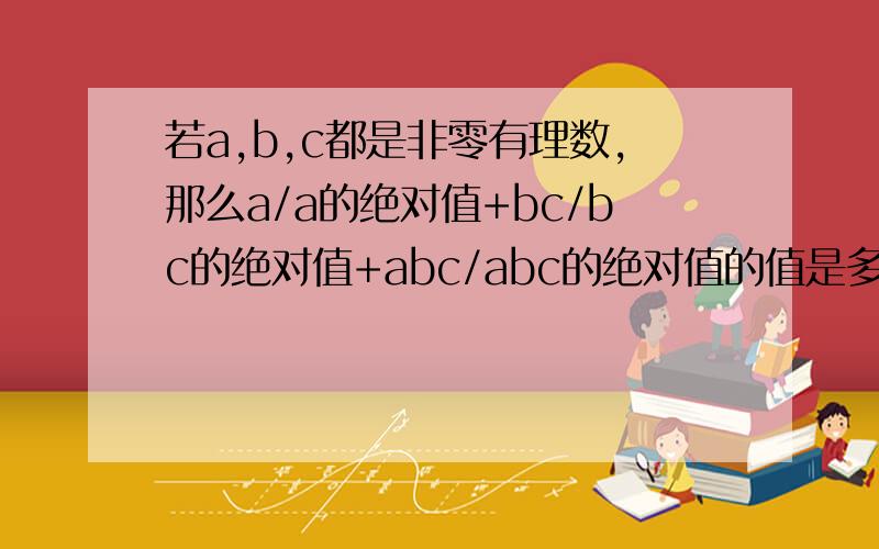 若a,b,c都是非零有理数,那么a/a的绝对值+bc/bc的绝对值+abc/abc的绝对值的值是多少?