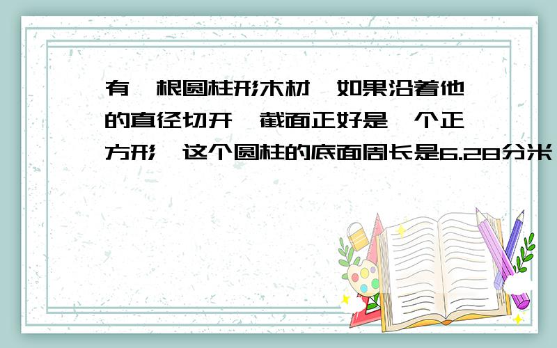 有一根圆柱形木材、如果沿着他的直径切开,截面正好是一个正方形、这个圆柱的底面周长是6.28分米,