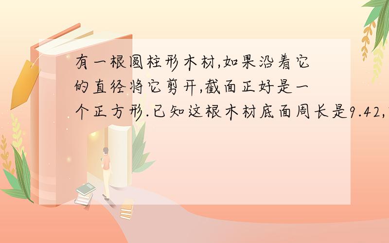 有一根圆柱形木材,如果沿着它的直径将它剪开,截面正好是一个正方形.已知这根木材底面周长是9.42,它的