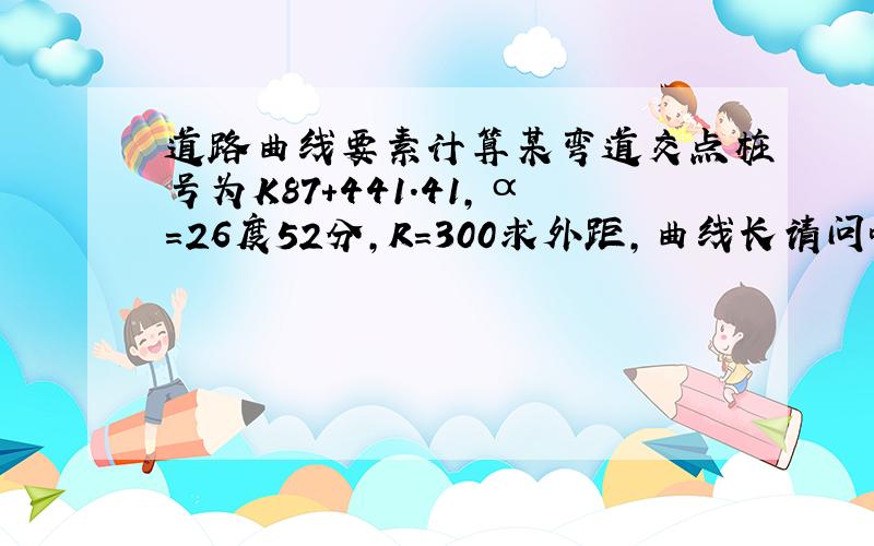 道路曲线要素计算某弯道交点桩号为K87+441.41,α=26度52分,R=300求外距,曲线长请问哈E是怎么得来的啊?