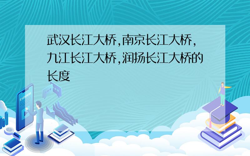 武汉长江大桥,南京长江大桥,九江长江大桥,润扬长江大桥的长度