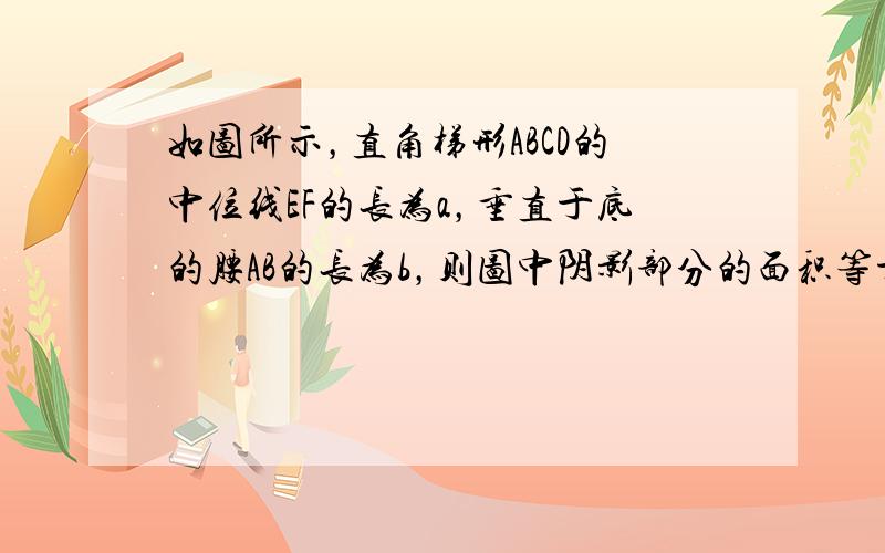 如图所示，直角梯形ABCD的中位线EF的长为a，垂直于底的腰AB的长为b，则图中阴影部分的面积等于 ___ ．